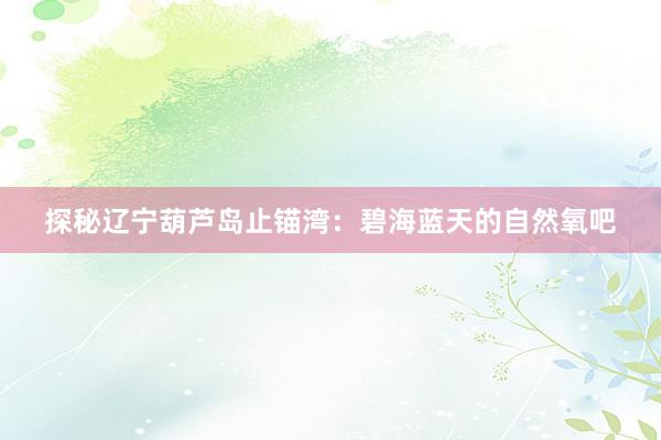 探秘辽宁葫芦岛止锚湾：碧海蓝天的自然氧吧