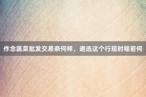 作念蔬菜批发交易奈何样，遴选这个行现时程若何