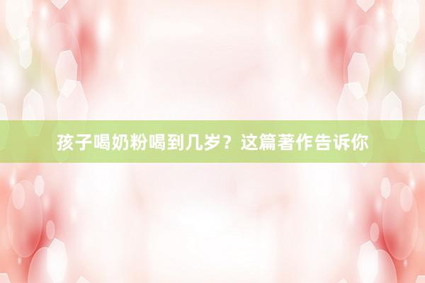 孩子喝奶粉喝到几岁？这篇著作告诉你