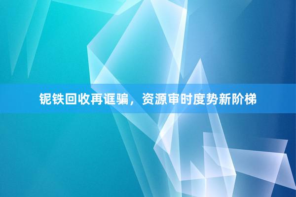 铌铁回收再诓骗，资源审时度势新阶梯