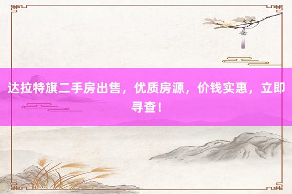达拉特旗二手房出售，优质房源，价钱实惠，立即寻查！