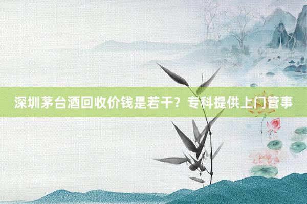 深圳茅台酒回收价钱是若干？专科提供上门管事