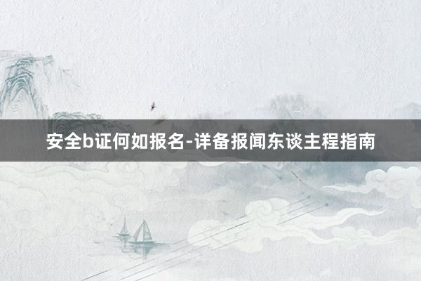 安全b证何如报名-详备报闻东谈主程指南