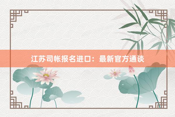 江苏司帐报名进口：最新官方通谈