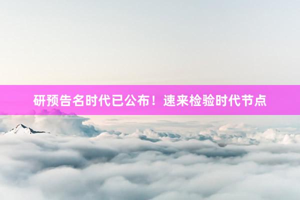 研预告名时代已公布！速来检验时代节点