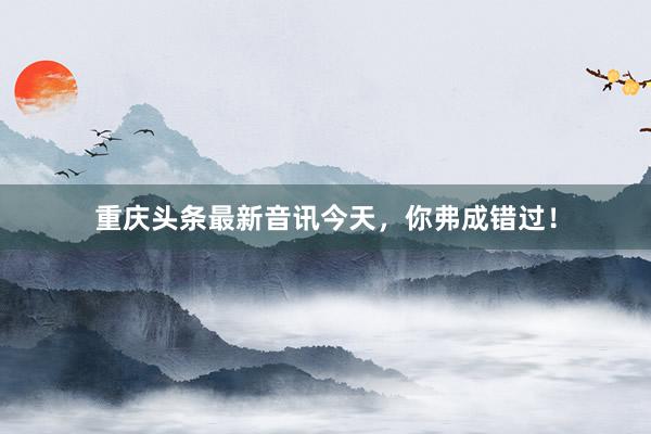 重庆头条最新音讯今天，你弗成错过！