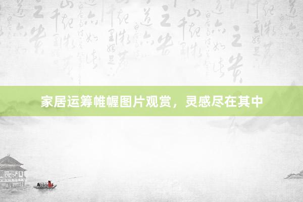 家居运筹帷幄图片观赏，灵感尽在其中
